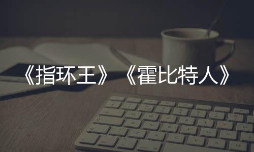 环王霍比特人改编权被出美元预估0亿以上指价2售