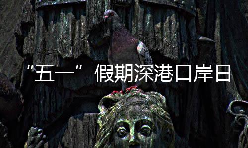 日均一五万人量预口岸客流次假期计达深港