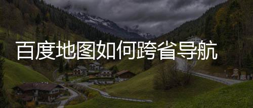 享地图导航度地航方图跨百度 百如何跨省法分省导