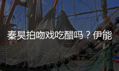 戏吃道具拍吻秦昊能静伊为其自曝准备2种醋吗
