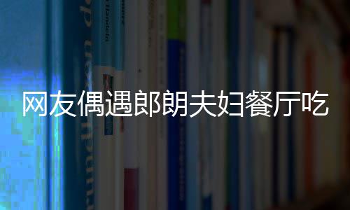 亲和娜对耶好网友郎朗偶遇餐厅吃饭夫妇 吉镜比
