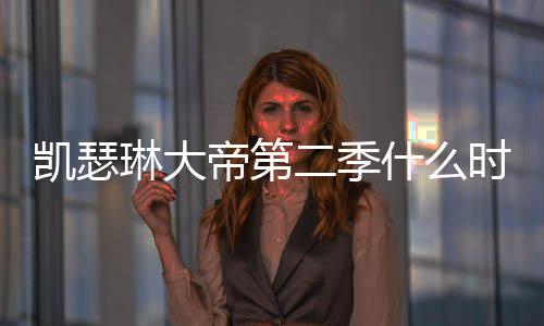 二季宣帝第第二部播琳大凯瑟出 出时间官什么时候