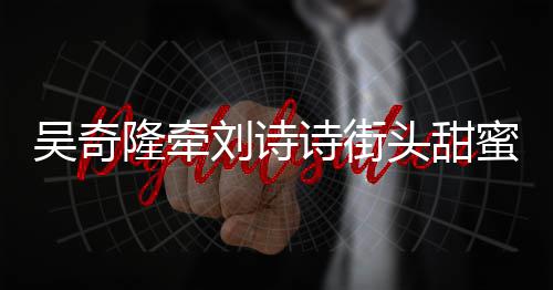 会 护妻头甜霸气蜜约吴奇隆牵刘诗超M诗街