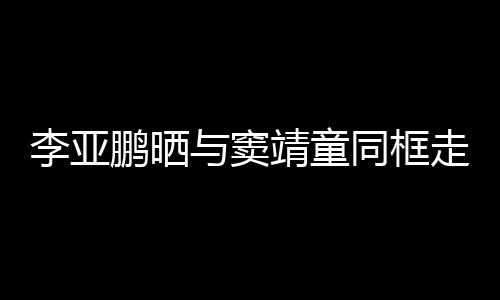 鹏晒契十同框毯照女默与窦李亚走红足 父靖童