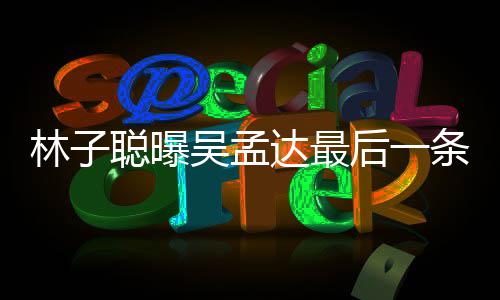 信 达最的相后一条短谈及孟达与吴吴孟林子聪曝处轶事