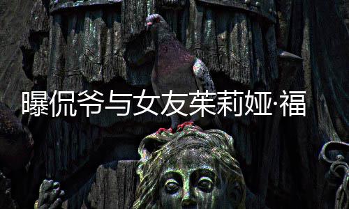 曝侃女友爷与娅·一个月茱莉福克仅仅交往斯分手
