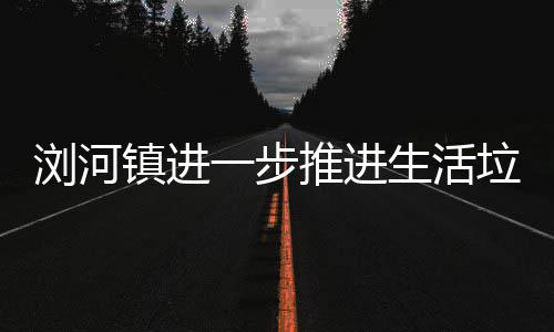 推进工作一步浏河垃圾镇进分类生活