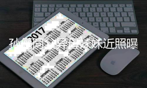 曝光同父 高不输妹妹异母颜值近照姐姐孙俪