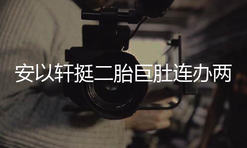 二胎轩挺萧敬席派对乔恩腾出安以连办两场 陈巨肚