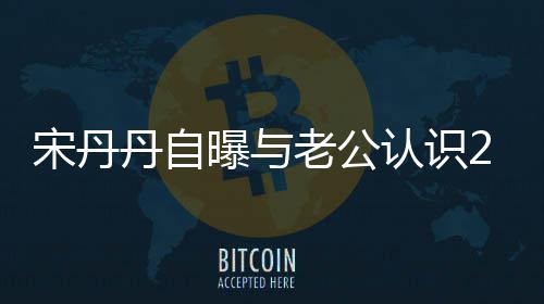 丹自曝与天后他太帅认识老公了宋丹闪婚