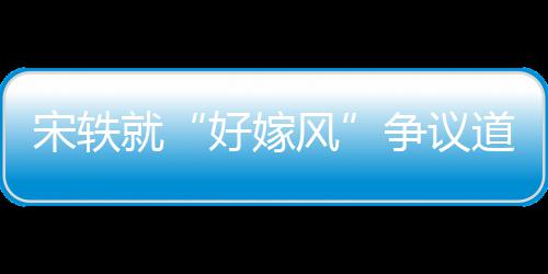 道歉好嫁情原么事末因始争议风发就宋轶生什