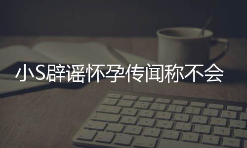 小S怀孕会再 回辟谣应大况传闻称不S近生第四胎