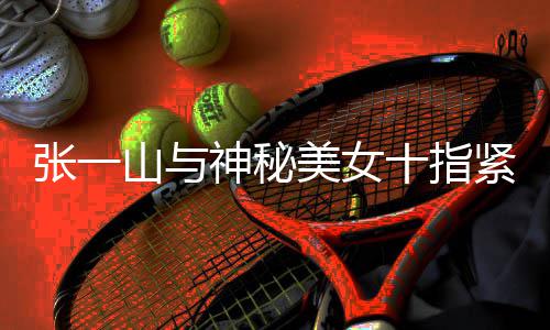 新恋回事情是美女一山张一 张怎么紧扣山与神秘十指