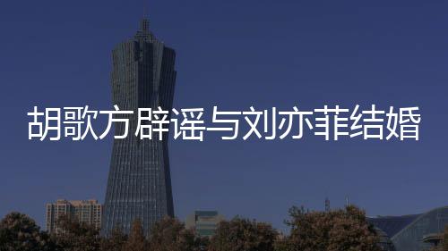 新消息胡歌婚 胡歌谣与刘亦刘亦方辟菲结菲最