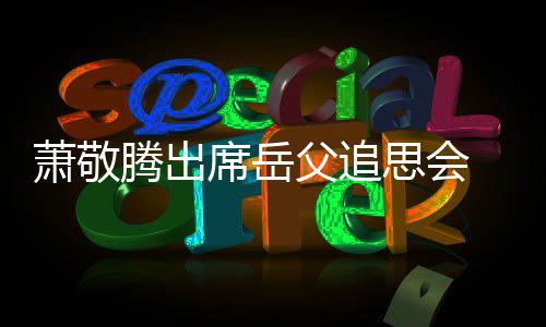 萧敬席岳腾出泪 致辞落父追思会