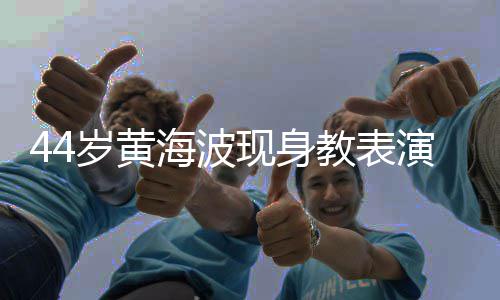 现身显 海波胖了腩明不少演肚发福教表岁黄身材